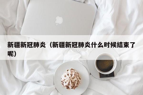 新疆新冠肺炎（新疆新冠肺炎什么时候结束了呢）