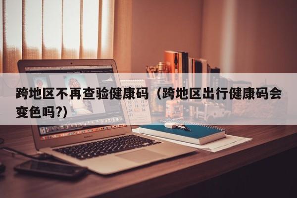 跨地区不再查验健康码（跨地区出行健康码会变色吗?）
