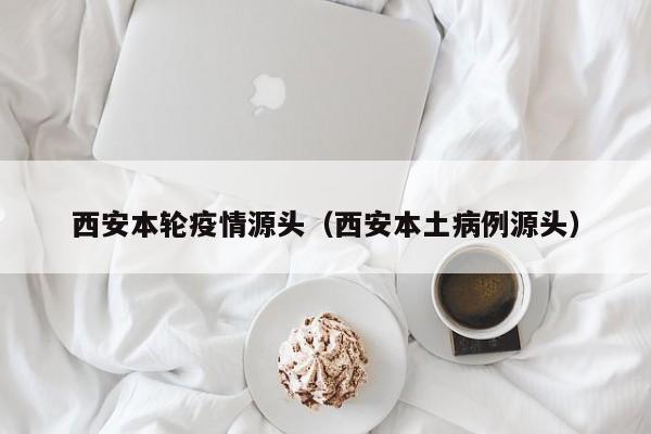 西安本轮疫情源头（西安本土病例源头）