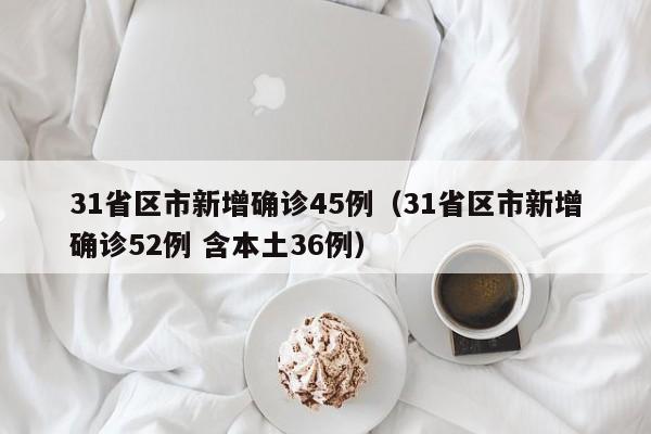31省区市新增确诊45例（31省区市新增确诊52例 含本土36例）