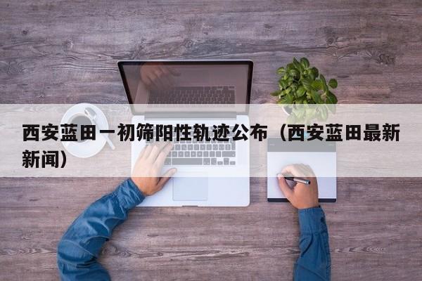 西安蓝田一初筛阳性轨迹公布（西安蓝田最新新闻）