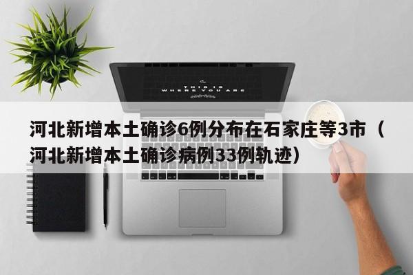 河北新增本土确诊6例分布在石家庄等3市（河北新增本土确诊病例33例轨迹）