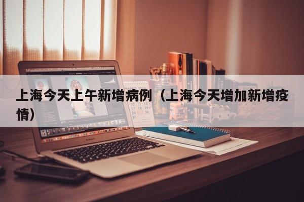 上海今天上午新增病例（上海今天增加新增疫情）
