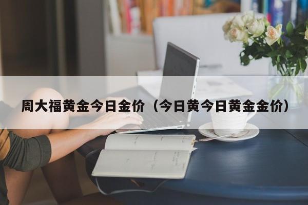 周大福黄金今日金价（今日黄今日黄金金价）