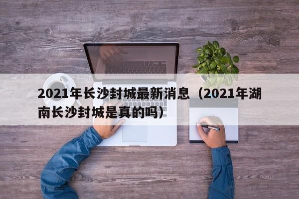 2021年长沙封城最新消息（2021年湖南长沙封城是真的吗）