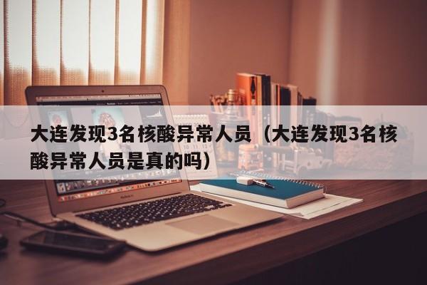 大连发现3名核酸异常人员（大连发现3名核酸异常人员是真的吗）