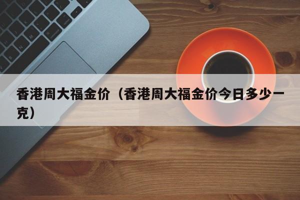 香港周大福金价（香港周大福金价今日多少一克）