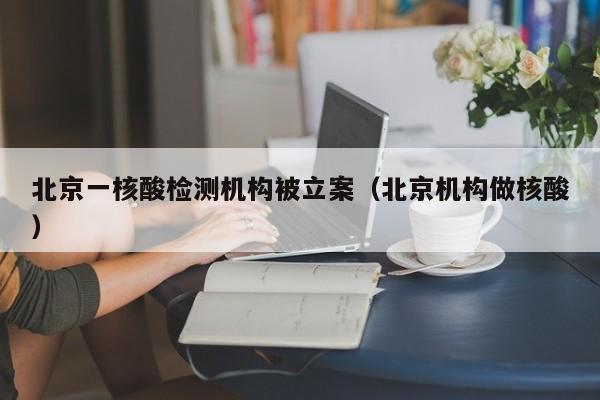 北京一核酸检测机构被立案（北京机构做核酸）