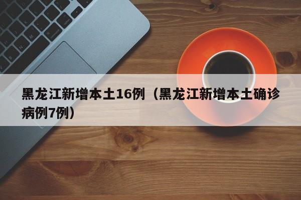 黑龙江新增本土16例（黑龙江新增本土确诊病例7例）