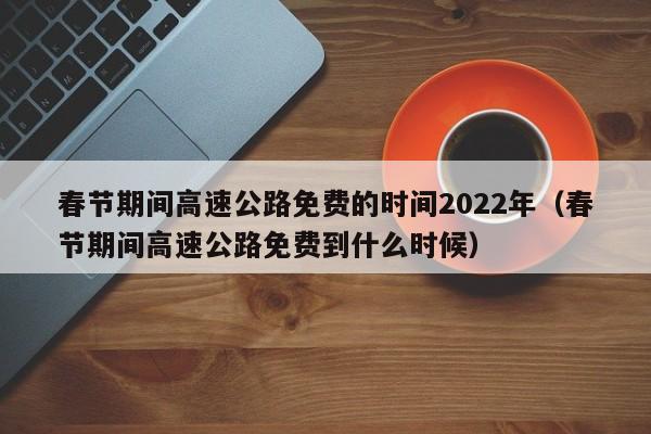 春节期间高速公路免费的时间2022年（春节期间高速公路免费到什么时候）