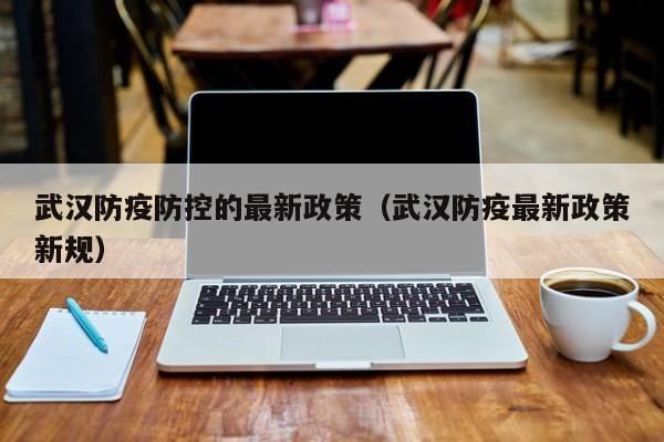 武汉防疫防控的最新政策（武汉防疫最新政策新规）