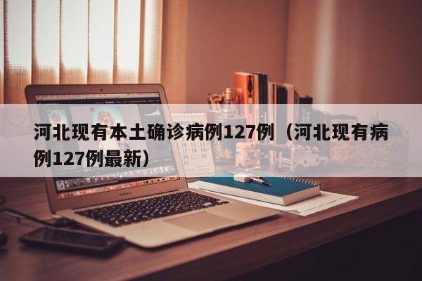 河北现有本土确诊病例127例（河北现有病例127例最新）