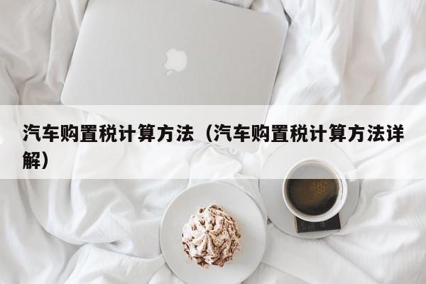 汽车购置税计算方法（汽车购置税计算方法详解）