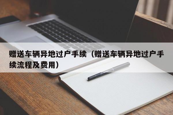 赠送车辆异地过户手续（赠送车辆异地过户手续流程及费用）