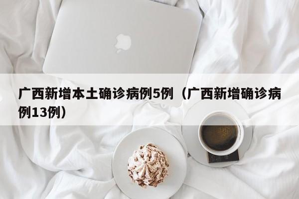 广西新增本土确诊病例5例（广西新增确诊病例13例）