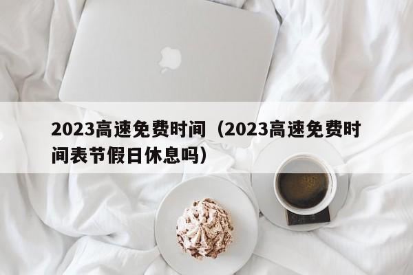 2023高速免费时间（2023高速免费时间表节假日休息吗）