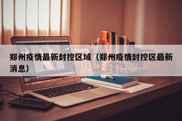 郑州疫情最新封控区域（郑州疫情封控区最新消息）