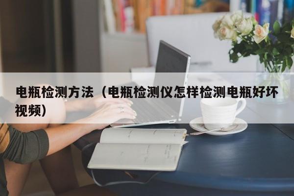 电瓶检测方法（电瓶检测仪怎样检测电瓶好坏视频）