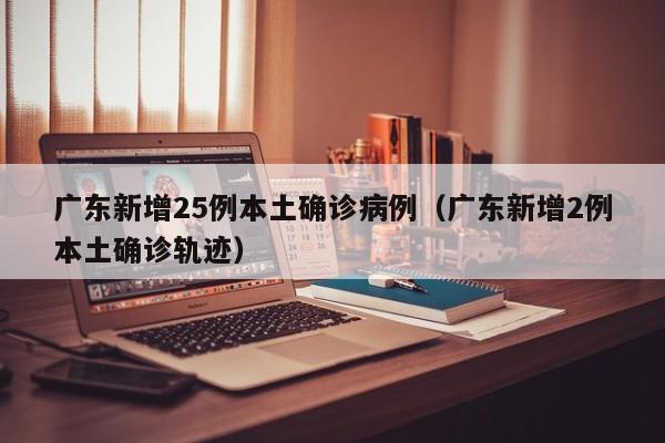 广东新增25例本土确诊病例（广东新增2例本土确诊轨迹）