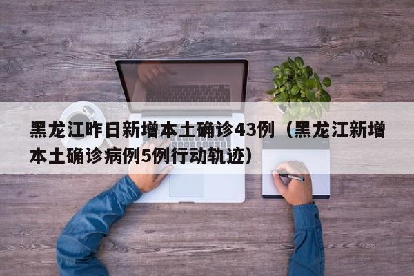 黑龙江昨日新增本土确诊43例（黑龙江新增本土确诊病例5例行动轨迹）