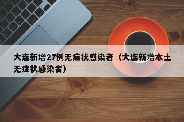 大连新增27例无症状感染者（大连新增本土无症状感染者）