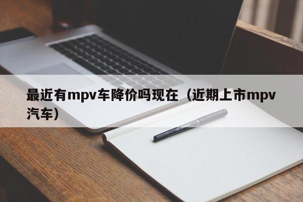 最近有mpv车降价吗现在（近期上市mpv汽车）