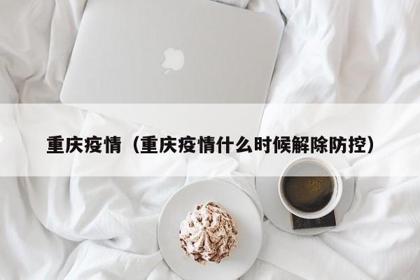重庆疫情（重庆疫情什么时候解除防控）