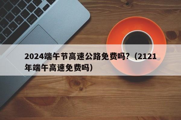 2024端午节高速公路免费吗?（2121年端午高速免费吗）