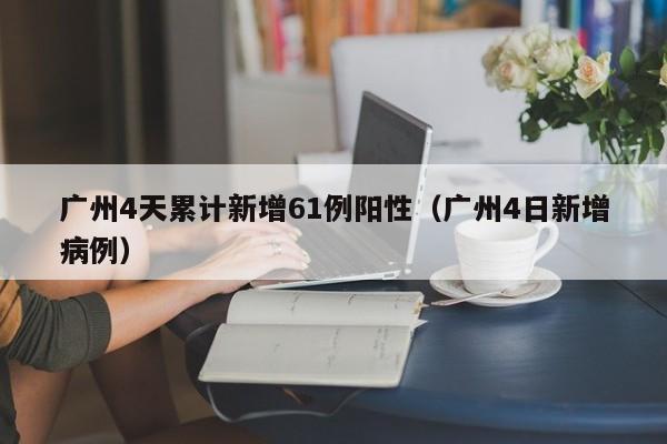 广州4天累计新增61例阳性（广州4日新增病例）