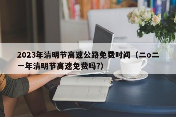 2023年清明节高速公路免费时间（二o二一年清明节高速免费吗?）