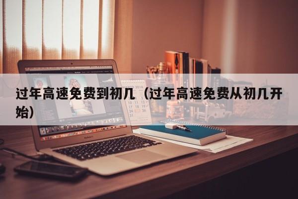 过年高速免费到初几（过年高速免费从初几开始）