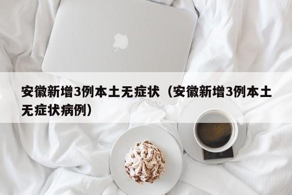 安徽新增3例本土无症状（安徽新增3例本土无症状病例）