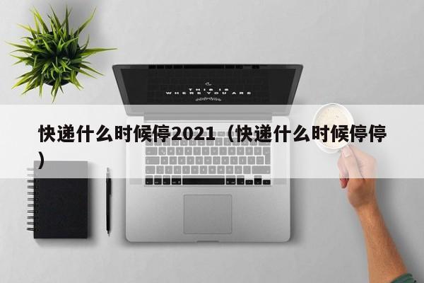 快递什么时候停2021（快递什么时候停停）