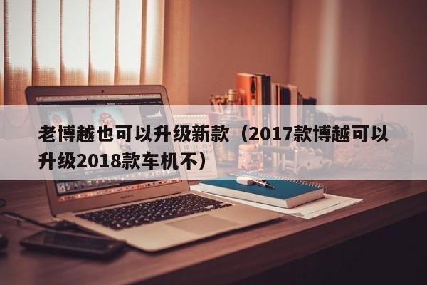 老博越也可以升级新款（2017款博越可以升级2018款车机不）