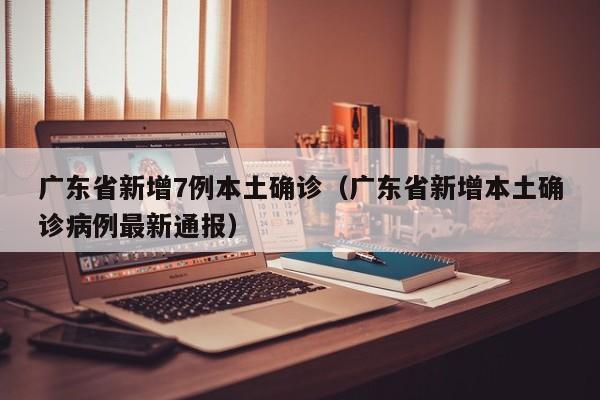广东省新增7例本土确诊（广东省新增本土确诊病例最新通报）
