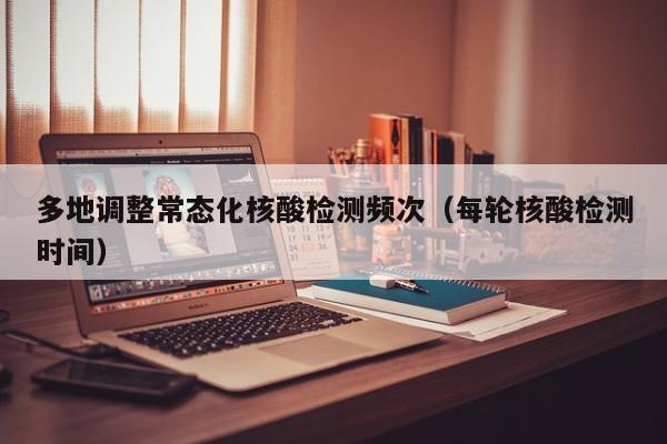 多地调整常态化核酸检测频次（每轮核酸检测时间）