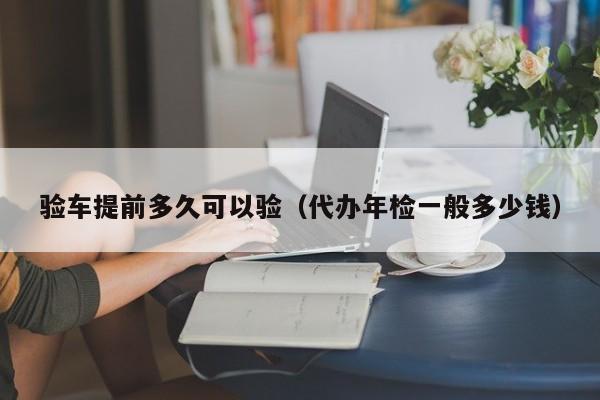 验车提前多久可以验（代办年检一般多少钱）