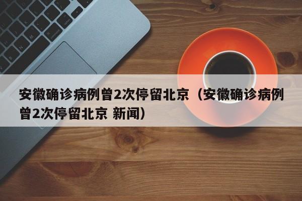安徽确诊病例曾2次停留北京（安徽确诊病例曾2次停留北京 新闻）