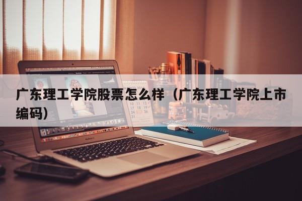 广东理工学院股票怎么样（广东理工学院上市编码）