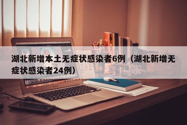 湖北新增本土无症状感染者6例（湖北新增无症状感染者24例）