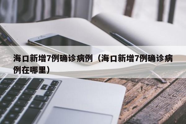 海口新增7例确诊病例（海口新增7例确诊病例在哪里）
