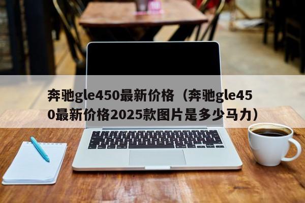 奔驰gle450最新价格（奔驰gle450最新价格2025款图片是多少马力）