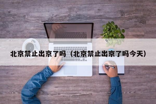 北京禁止出京了吗（北京禁止出京了吗今天）