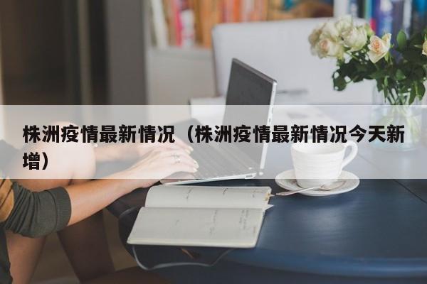 株洲疫情最新情况（株洲疫情最新情况今天新增）