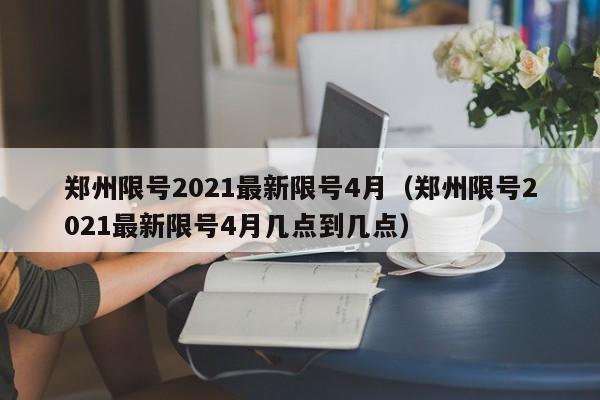 郑州限号2021最新限号4月（郑州限号2021最新限号4月几点到几点）