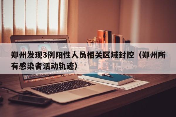 郑州发现3例阳性人员相关区域封控（郑州所有感染者活动轨迹）