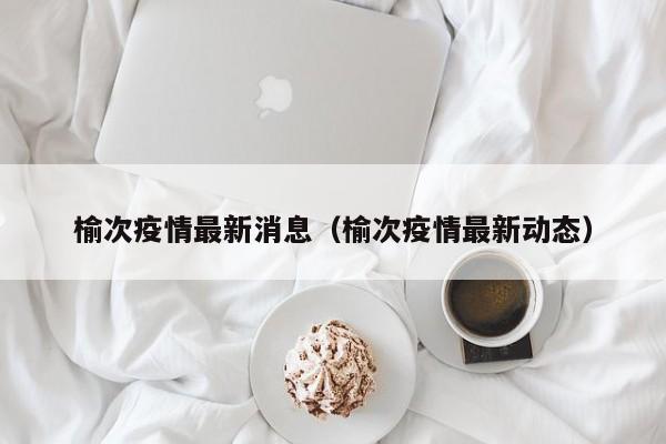 榆次疫情最新消息（榆次疫情最新动态）