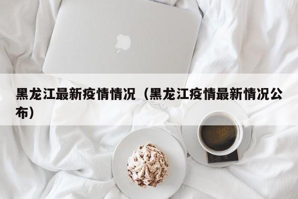 黑龙江最新疫情情况（黑龙江疫情最新情况公布）