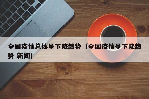 全国疫情总体呈下降趋势（全国疫情呈下降趋势 新闻）