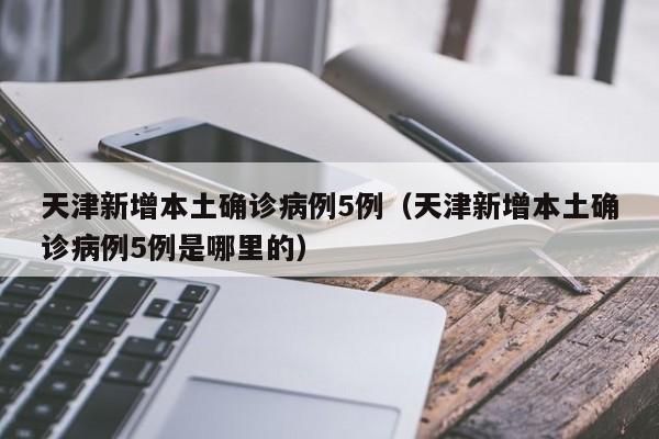 天津新增本土确诊病例5例（天津新增本土确诊病例5例是哪里的）